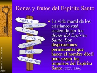 Dones y frutos del Espíritu Santo La vida moral de los cristianos está sostenida por los  dones del Espíritu Santo . Son  disposiciones permanentes que hacen al hombre dócil para seguir los impulsos del Espíritu Santo   (CEC, 1830) . Sabiduría Entendimiento Consejo Fortaleza Ciencia Piedad Temor de Dios 