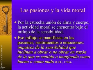 Las pasiones y la vida moral Por la estrecha unión de alma y cuerpo, la actividad moral se encuentra bajo el influjo de la sensibilidad. Ese influjo se manifiesta en las pasiones, sentimientos o emociones:  impulsos de la sensibilidad que inclinan a obrar o no obrar en razón de lo que es sentido o imaginado como bueno o como malo   (CEC, 1763) . 