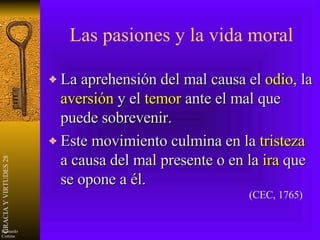 Las pasiones y la vida moral La aprehensión del mal causa el  odio , la  aversión  y el  temor  ante el mal que puede sobrevenir. Este movimiento culmina en la  tristeza  a causa del mal presente o en la  ira  que se opone a él. (CEC, 1765) 