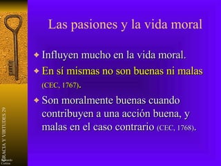 Las pasiones y la vida moral Influyen mucho en la vida moral. En sí mismas no son buenas ni malas  (CEC, 1767) . Son moralmente buenas cuando contribuyen a una acción buena, y malas en el caso contrario  (CEC, 1768) . 