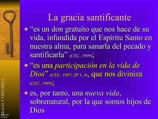 La gracia santificante “es un don gratuito que nos hace de su vida, infundida por el Espíritu Santo en nuestra alma, para sanarla del pecado y santificarla”  (CEC, 1999) ; “ es una  participación en la vida de Dios ”  (CEC, 1997; 2P 1, 4) , que nos diviniza  (CEC, 1999) ; es, por tanto, una  nueva vida , sobrenatural, por la que somos hijos de Dios 