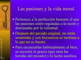 Las pasiones y la vida moral Pertenece a la perfección humana el que las pasiones estén reguladas a la razón y dominadas por la voluntad. Después del pecado original, no están sometidas y con frecuencia se inclinan a lo que no es bueno. Para encauzarlas habitualmente al bien, se necesita la gracia (que sana las heridas del pecado) y la lucha ascética. 