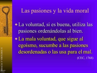 Las pasiones y la vida moral La voluntad, si es buena, utiliza las pasiones ordenándolas al bien. La mala voluntad, que sigue al egoísmo, sucumbe a las pasiones desordenadas o las usa para el mal. (CEC, 1768) 