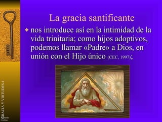 La gracia santificante nos introduce así en la intimidad de la vida trinitaria; como hijos adoptivos, podemos llamar «Padre» a Dios, en unión con el Hijo único  (CEC, 1997) ; 