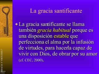 La gracia santificante La gracia santificante se llama también  gracia habitual  porque es una disposición  estable  que perfecciona el alma por la infusión de virtudes, para hacerla capaz de vivir con Dios, de obrar por su amor  (cf. CEC, 2000) . 