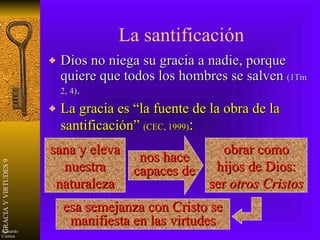 La santificación Dios no niega su gracia a nadie, porque quiere que todos los hombres se salven  (1Tm 2, 4) . La gracia es “la fuente de la obra de la santificación”  (CEC, 1999) : sana y eleva nuestra naturaleza obrar como hijos de Dios: ser  otros Cristos   esa semejanza con Cristo se manifiesta en las virtudes nos hace capaces de 