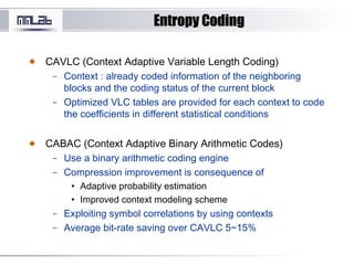 Entropy CodingEntropy Coding
CAVLC (Context Adaptive Variable Length Coding)
– Context : already coded information of the neighboring
blocks and the coding status of the current block
– Optimized VLC tables are provided for each context to code
the coefficients in different statistical conditions
CABAC (Context Adaptive Binary Arithmetic Codes)
– Use a binary arithmetic coding engine
– Compression improvement is consequence of
• Adaptive probability estimation
• Improved context modeling scheme
– Exploiting symbol correlations by using contexts
– Average bit-rate saving over CAVLC 5~15%
 