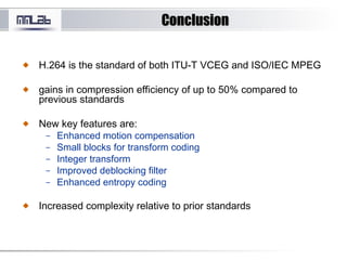 ConclusionConclusion
H.264 is the standard of both ITU-T VCEG and ISO/IEC MPEG
gains in compression efficiency of up to 50% compared to
previous standards
New key features are:
– Enhanced motion compensation
– Small blocks for transform coding
– Integer transform
– Improved deblocking filter
– Enhanced entropy coding
Increased complexity relative to prior standards
 