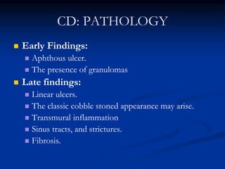 CD: PATHOLOGY
 Early Findings:
 Aphthous ulcer.
 The presence of granulomas
 Late findings:
 Linear ulcers.
 The classic cobble stoned appearance may arise.
 Transmural inflammation
 Sinus tracts, and strictures.
 Fibrosis.
 