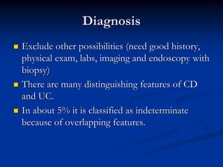 Diagnosis
 Exclude other possibilities (need good history,
physical exam, labs, imaging and endoscopy with
biopsy)
 There are many distinguishing features of CD
and UC.
 In about 5% it is classified as indeterminate
because of overlapping features.
 