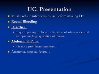 UC: Presentation
 Must exclude infectious cause before making Dx.
 Rectal Bleeding
 Diarrhea:
 frequent passage of loose or liquid stool, often associated
with passing large quantities of mucus.
 Abdominal Pain:
 it is not a prominent symptom.
 Anorexia, nausea, fever…
 
