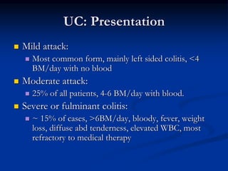 UC: Presentation
 Mild attack:
 Most common form, mainly left sided colitis, <4
BM/day with no blood
 Moderate attack:
 25% of all patients, 4-6 BM/day with blood.
 Severe or fulminant colitis:
 ~ 15% of cases, >6BM/day, bloody, fever, weight
loss, diffuse abd tenderness, elevated WBC, most
refractory to medical therapy
 