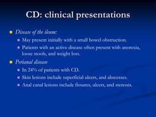 CD: clinical presentations
 Disease of the ileum:
 May present initially with a small bowel obstruction.
 Patients with an active disease often present with anorexia,
loose stools, and weight loss.
 Perianal disease
 In 24% of patients with CD.
 Skin lesions include superficial ulcers, and abscesses.
 Anal canal lesions include fissures, ulcers, and stenosis.
 