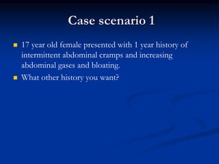 Case scenario 1
 17 year old female presented with 1 year history of
intermittent abdominal cramps and increasing
abdominal gases and bloating.
 What other history you want?
 
