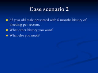 Case scenario 2
 65 year old male presented with 6 months history of
bleeding per rectum.
 What other history you want?
 What else you need?
 
