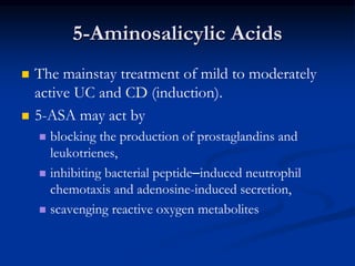 5-Aminosalicylic Acids
 The mainstay treatment of mild to moderately
active UC and CD (induction).
 5-ASA may act by
 blocking the production of prostaglandins and
leukotrienes,
 inhibiting bacterial peptide–induced neutrophil
chemotaxis and adenosine-induced secretion,
 scavenging reactive oxygen metabolites
 