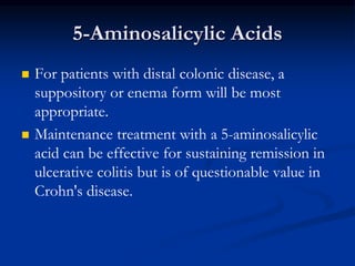 5-Aminosalicylic Acids
 For patients with distal colonic disease, a
suppository or enema form will be most
appropriate.
 Maintenance treatment with a 5-aminosalicylic
acid can be effective for sustaining remission in
ulcerative colitis but is of questionable value in
Crohn's disease.
 