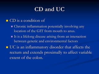 CD and UC
 CD is a condition of
 Chronic inflammation potentially involving any
location of the GIT from mouth to anus.
 It is a lifelong disease arising from an interaction
between genetic and environmental factors
 UC is an inflammatory disorder that affects the
rectum and extends proximally to affect variable
extent of the colon.
 