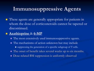 Immunosuppressive Agents
 These agents are generally appropriate for patients in
whom the dose of corticosteroids cannot be tapered or
discontinued.
 Azathioprine & 6-MP
 The most extensively used immunosuppressive agents.
 The mechanisms of action unknown but may include
 suppressing the generation of a specific subgroup of T cells.
 The onset of benefit takes several weeks up to six months.
 Dose-related BM suppression is uniformly observed
 