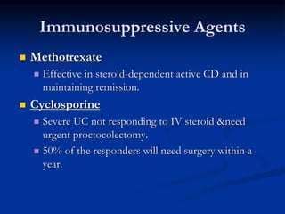 Immunosuppressive Agents
 Methotrexate
 Effective in steroid-dependent active CD and in
maintaining remission.
 Cyclosporine
 Severe UC not responding to IV steroid &need
urgent proctocolectomy.
 50% of the responders will need surgery within a
year.
 