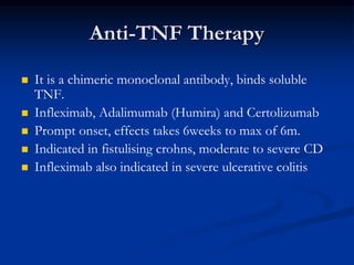 Anti-TNF Therapy
 It is a chimeric monoclonal antibody, binds soluble
TNF.
 Infleximab, Adalimumab (Humira) and Certolizumab
 Prompt onset, effects takes 6weeks to max of 6m.
 Indicated in fistulising crohns, moderate to severe CD
 Infleximab also indicated in severe ulcerative colitis
 