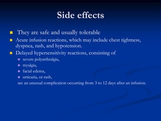Side effects
 They are safe and usually tolerable
 Acute infusion reactions, which may include chest tightness,
dyspnea, rash, and hypotension.
 Delayed hypersensitivity reactions, consisting of
 severe polyarthralgia,
 myalgia,
 facial edema,
 urticaria, or rash,
are an unusual complication occurring from 3 to 12 days after an infusion.
 