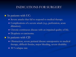 INDICATIONS FOR SURGERY
 In patients with UC:
 Severe attacks that fail to respond to medical therapy.
 Complications of a severe attack (e.g., perforation, acute
dilatation).
 Chronic continuous disease with an impaired quality of life.
 Dysplasia or carcinoma.
 In patients with CD
 Obstruction, severe perianal disease unresponsive to medical
therapy, difficult fistulas, major bleeding, severe disability
 30 % relapse rate
 