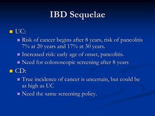 IBD Sequelae
 UC:
 Risk of cancer begins after 8 years, risk of pancolitis
7% at 20 years and 17% at 30 years.
 Increased risk: early age of onset, pancolitis.
 Need for colonoscopic screening after 8 years
 CD:
 True incidence of cancer is uncertain, but could be
as high as UC
 Need the same screening policy.
 