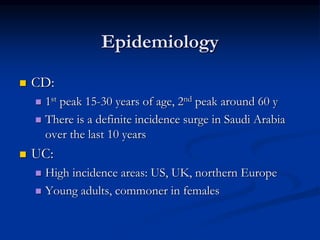 Epidemiology
 CD:
 1st peak 15-30 years of age, 2nd peak around 60 y
 There is a definite incidence surge in Saudi Arabia
over the last 10 years
 UC:
 High incidence areas: US, UK, northern Europe
 Young adults, commoner in females
 