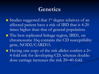 Genetics
 Studies suggested that 1st degree relatives of an
affected patient have a risk of IBD that is 4-20
times higher than that of general population.
 The best replicated linkage region, IBD1, on
chromosome 16q contains the CD susceptibility
gene, NOD2/CARD15.
 Having one copy of the risk alleles confers a 2–
4-fold risk for developing CD, whereas double-
dose carriage increases the risk 20–40-fold.
 