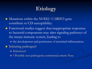 Etiology
 Mutations within the NOD2/ CARD15 gene
contribute to CD susceptibility.
 Functional studies suggest that inappropriate responses
to bacterial components may alter signaling pathways of
the innate immune system, leading to
 the development and persistence of intestinal inflammation.
 Initiating pathogen?
 Infectious?
 ? Possibly non-pathogenic commensal enteric flora
 