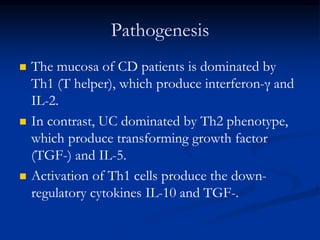 Pathogenesis
 The mucosa of CD patients is dominated by
Th1 (T helper), which produce interferon-γ and
IL-2.
 In contrast, UC dominated by Th2 phenotype,
which produce transforming growth factor
(TGF-) and IL-5.
 Activation of Th1 cells produce the down-
regulatory cytokines IL-10 and TGF-.
 