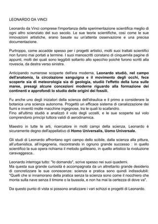 LEONARDO DA VINCI

Leonardo da Vinci comprese l'importanza della sperimentazione scientifica meglio di
ogni altro scienziato del suo secolo. Le sue teorie scientifiche, così come le sue
innovazioni artistiche, erano basate su un'attenta osservazione e una precisa
documentazione.

Purtroppo, come accadde spesso per i progetti artistici, molti suoi trattati scientifici
non furono mai portati a termine. I suoi manoscritti constano di cinquemila pagine di
appunti, molti dei quali sono leggibili soltanto allo specchio poiché furono scritti alla
rovescia, da destra verso sinistra.

Anticipando numerose scoperte dell'era moderna, Leonardo studiò, nel campo
dell'anatomia, la circolazione sanguigna e il movimento degli occhi, fece
scoperte sia di meteorologia sia di geologia, studiò l'effetto della luna sulle
maree, presagì alcune concezioni moderne riguardo alla formazione dei
continenti e approfondì lo studio delle origini dei fossili.

Fu anche uno degli iniziatori della scienza dell'idraulica e il primo a considerare la
botanica una scienza autonoma. Progettò un efficace sistema di canalizzazione dei
fiumi e inventò molte macchine ingegnose, tra le quali lo scafandro.
Fino all'ultimo studiò e analizzò il volo degli uccelli, e le sue scoperte sul volo
comprendono princìpi tuttora validi di aerodinamica.

Maestro in tutte le arti, ricercatore in molti campi della scienza, Leonardo è
sicuramente degno dell'appellativo di Homo Universalis, Uomo Universale.

Gli studi di Leonardo affrontano ogni campo dello scibile, dalla scienza alla pittura,
all’urbanistica, all’ingegneria, riscontrando in ognuno grande successo : in quello
scientifico la sua opera richiama il metodo galileiano, in quello artistico la rivoluzione
caravaggesca..

Leonardo interroga tutto: "Io domando", scrive spesso nei suoi quaderni.
Ma questa sua grande curiosità è accompagnata da un altrettanto grande desiderio
di concretizzare le sue conoscenze: scienza e pratica sono quindi indissolubili:
"Quelli che si innamorano della pratica senza la scienza sono come il nocchiero che
monta sulla nave senza il timone o la bussola, e non ha mai la certezza di dove va".

Da questo punto di vista si possono analizzare i vari schizzi e progetti di Leonardo.
 