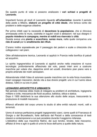 Da questo punto di vista si possono analizzare i vari schizzi e progetti di
Leonardo.

Importanti furono gli studi di Leonardo riguardo all’urbanistica: durante il periodo
della peste a Milano, elaborò un progetto di città ideale, che teneva conto dei
problemi e delle esigenze cittadine.

Per primo infatti capì la necessità di decentrare la popolazione, che si ritrovava
ammassata entro le mura, costretta in lugubri vicoli e abitazioni: nel suo disegno il
popolo risiedeva in campagna, mentre ai nobili era riservata la città.
Questa aveva una pianta a scacchiera, senza mura, nella quale compariva una
rete di canali per lo smaltimento dei rifiuti.

C’erano inoltre sopraelevate per il passeggio dei pedoni e scale a chiocciola che
collegavano i vari piani.

Oltre all’elaborazione teorica, Leonardo si applicò in Francia nella bonifica di paludi
ed acquitrini.

Lo spirito ingegneristico di Leonardo si applicò anche nella creazione di nuove
tecnologie: profondamente affascinato dal volo, passò interi anni a costruire
macchine per volare che, dapprima simili ad uccelli, diventano pian piano vere e
proprie antenate dei nostri aereoplani.

Abbandonata infatti l’idea di azionare queste macchine con la sola forza muscolare,
inserì congegni meccanici, dando vita a due diversi progetti: uno in cui l’uomo stava
disteso, l’altro in cui era in piedi.

LEONARDO ARCHITETTO E URBANISTA
Nel periodo milanese ebbe modo di indagare su problemi di architettura, ingegneria
militare e civile, meccanica dei fluidi acustica, balistica, ottica e statica.
Dopo il 1500 dedicherà la sua attenzione allo studio delle acque, trascurando la
produzione di modelli meccanici.

Affiancò all'analisi del corpo umano lo studio di altre entità naturali: monti, valli e
terremoti.

Uomo di scienza perfeziona progetti ingegneristici coevi, come quelli di Francesco di
Giorgio o del Brunelleschi, forte dell'aiuto del Pacioli e della conoscenza di testi
classici e contemporanei a cui può accedere durante il soggiorno milanese.
L'obbiettivo delle sue macchine filatrici, dei suoi torcitoi, binatoi, telai meccanici,
affilatoi di lime e aghi è quello di unire le forze dell'uomo a quelle della natura.
 
