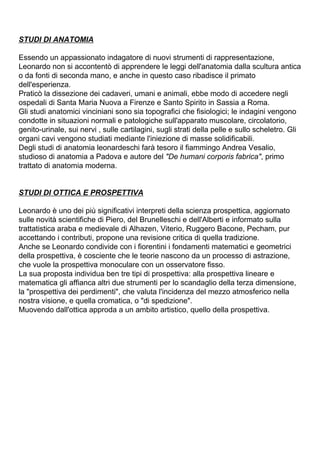 STUDI DI ANATOMIA

Essendo un appassionato indagatore di nuovi strumenti di rappresentazione,
Leonardo non si accontentò di apprendere le leggi dell'anatomia dalla scultura antica
o da fonti di seconda mano, e anche in questo caso ribadisce il primato
dell'esperienza.
Praticò la dissezione dei cadaveri, umani e animali, ebbe modo di accedere negli
ospedali di Santa Maria Nuova a Firenze e Santo Spirito in Sassia a Roma.
Gli studi anatomici vinciniani sono sia topografici che fisiologici; le indagini vengono
condotte in situazioni normali e patologiche sull'apparato muscolare, circolatorio,
genito-urinale, sui nervi , sulle cartilagini, sugli strati della pelle e sullo scheletro. Gli
organi cavi vengono studiati mediante l'iniezione di masse solidificabili.
Degli studi di anatomia leonardeschi farà tesoro il fiammingo Andrea Vesalio,
studioso di anatomia a Padova e autore del "De humani corporis fabrica", primo
trattato di anatomia moderna.


STUDI DI OTTICA E PROSPETTIVA

Leonardo è uno dei più significativi interpreti della scienza prospettica, aggiornato
sulle novità scientifiche di Piero, del Brunelleschi e dell'Alberti e informato sulla
trattatistica araba e medievale di Alhazen, Viterio, Ruggero Bacone, Pecham, pur
accettando i contributi, propone una revisione critica di quella tradizione.
Anche se Leonardo condivide con i fiorentini i fondamenti matematici e geometrici
della prospettiva, è cosciente che le teorie nascono da un processo di astrazione,
che vuole la prospettiva monoculare con un osservatore fisso.
La sua proposta individua ben tre tipi di prospettiva: alla prospettiva lineare e
matematica gli affianca altri due strumenti per lo scandaglio della terza dimensione,
la "prospettiva dei perdimenti", che valuta l'incidenza del mezzo atmosferico nella
nostra visione, e quella cromatica, o "di spedizione".
Muovendo dall'ottica approda a un ambito artistico, quello della prospettiva.
 