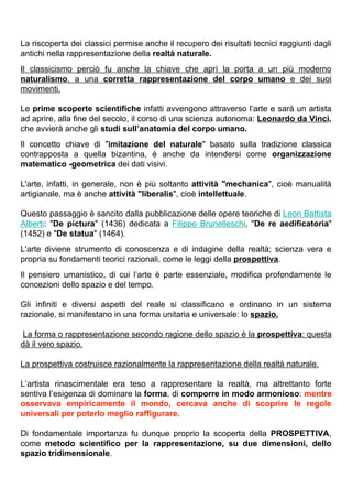 La riscoperta dei classici permise anche il recupero dei risultati tecnici raggiunti dagli
antichi nella rappresentazione della realtà naturale.
Il classicismo perciò fu anche la chiave che aprì la porta a un più moderno
naturalismo, a una corretta rappresentazione del corpo umano e dei suoi
movimenti.

Le prime scoperte scientifiche infatti avvengono attraverso l’arte e sarà un artista
ad aprire, alla fine del secolo, il corso di una scienza autonoma: Leonardo da Vinci,
che avvierà anche gli studi sull’anatomia del corpo umano.
Il concetto chiave di "imitazione del naturale" basato sulla tradizione classica
contrapposta a quella bizantina, è anche da intendersi come organizzazione
matematico -geometrica dei dati visivi.

L'arte, infatti, in generale, non è più soltanto attività "mechanica", cioè manualità
artigianale, ma è anche attività "liberalis", cioè intellettuale.

Questo passaggio è sancito dalla pubblicazione delle opere teoriche di Leon Battista
Alberti: "De pictura" (1436) dedicata a Filippo Brunelleschi, "De re aedificatoria"
(1452) e "De statua" (1464).
L'arte diviene strumento di conoscenza e di indagine della realtà; scienza vera e
propria su fondamenti teorici razionali, come le leggi della prospettiva.
Il pensiero umanistico, di cui l’arte è parte essenziale, modifica profondamente le
concezioni dello spazio e del tempo.

Gli infiniti e diversi aspetti del reale si classificano e ordinano in un sistema
razionale, si manifestano in una forma unitaria e universale: lo spazio.

 La forma o rappresentazione secondo ragione dello spazio è la prospettiva: questa
dà il vero spazio.

La prospettiva costruisce razionalmente la rappresentazione della realtà naturale.

L’artista rinascimentale era teso a rappresentare la realtà, ma altrettanto forte
sentiva l’esigenza di dominare la forma, di comporre in modo armonioso: mentre
osservava empiricamente il mondo, cercava anche di scoprire le regole
universali per poterlo meglio raffigurare.

Di fondamentale importanza fu dunque proprio la scoperta della PROSPETTIVA,
come metodo scientifico per la rappresentazione, su due dimensioni, dello
spazio tridimensionale.
 