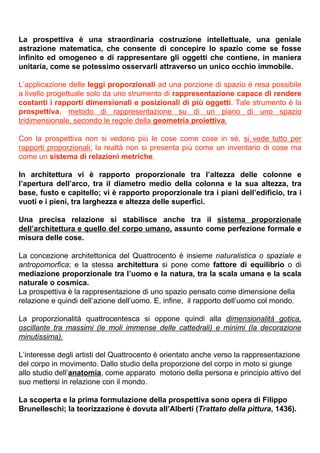 La prospettiva è una straordinaria costruzione intellettuale, una geniale
astrazione matematica, che consente di concepire lo spazio come se fosse
infinito ed omogeneo e di rappresentare gli oggetti che contiene, in maniera
unitaria, come se potessimo osservarli attraverso un unico occhio immobile.

L’applicazione delle leggi proporzionali ad una porzione di spazio è resa possibile
a livello progettuale solo da uno strumento di rappresentazione capace di rendere
costanti i rapporti dimensionali e posizionali di più oggetti. Tale strumento è la
prospettiva, metodo di rappresentazione su di un piano di uno spazio
tridimensionale, secondo le regole della geometria proiettiva.

Con la prospettiva non si vedono più le cose come cose in sé, si vede tutto per
rapporti proporzionali: la realtà non si presenta più come un inventario di cose ma
come un sistema di relazioni metriche.

In architettura vi è rapporto proporzionale tra l’altezza delle colonne e
l’apertura dell’arco, tra il diametro medio della colonna e la sua altezza, tra
base, fusto e capitello; vi è rapporto proporzionale tra i piani dell’edificio, tra i
vuoti e i pieni, tra larghezza e altezza delle superfici.

Una precisa relazione si stabilisce anche tra il sistema proporzionale
dell’architettura e quello del corpo umano, assunto come perfezione formale e
misura delle cose.

La concezione architettonica del Quattrocento è insieme naturalistica o spaziale e
antropomorfica; e la stessa architettura si pone come fattore di equilibrio o di
mediazione proporzionale tra l’uomo e la natura, tra la scala umana e la scala
naturale o cosmica.
La prospettiva è la rappresentazione di uno spazio pensato come dimensione della
relazione e quindi dell’azione dell’uomo. E, infine, il rapporto dell’uomo col mondo.

La proporzionalità quattrocentesca si oppone quindi alla dimensionalità gotica,
oscillante tra massimi (le moli immense delle cattedrali) e minimi (la decorazione
minutissima).

L’interesse degli artisti del Quattrocento è orientato anche verso la rappresentazione
del corpo in movimento. Dallo studio della proporzione del corpo in moto si giunge
allo studio dell’anatomia, come apparato motorio della persona e principio attivo del
suo mettersi in relazione con il mondo.

La scoperta e la prima formulazione della prospettiva sono opera di Filippo
Brunelleschi; la teorizzazione è dovuta all’Alberti (Trattato della pittura, 1436).
 
