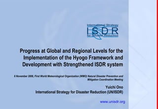 Progress at Global and Regional Levels for the
     Implementation of the Hyogo Framework and
     Development with Strengthened ISDR system
6 November 2006, First World Meteorological Organization (WMO) Natural Disaster Prevention and
                                                               Mitigation Coordination Meeting

                                                               Yuichi Ono
                  International Strategy for Disaster Reduction (UN/ISDR)
1
                                                                          www.unisdr.org
 