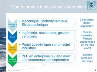 Thétis – 20-21/05/2015 4
Quatre grands temps dans la formation
Remises à
niveau
• Mécanique, Hydrodynamique,
Électrotechnique
Cours
• Ingénierie, ressources, gestion
de projets
Projet
applicatif
• Projet académique sur un sujet
industriel
Projet de
fin d’études
• PFE en entreprise ou labo avec
une soutenance en septembre
3 semaines
début
septembre
Premier
semestre :
Période
académique
de mi-09 à
mi-03
Second
semestre :
5-6 mois
 
