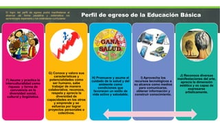F) Asume y practica la
interculturalidad como
riqueza y forma de
convvencia en la
diversidad social,
cultural y lingüística.
G) Conoce y valora sus
características y
potencialidades como
ser humano, sabe
trabajar de manera
colaborativa; reconoce,
respeta y aprecia la
diversidad de
capacidades en los otros
y emprende y se
esfuerza por lograr
proyectos personales o
colectivos.
H) Promueve y asume el
cuidado de la salud y del
ambiente como
condiciones que
favorecen un estilo de
vida activo y saludable.
I) Aprovecha los
recursos tecnológicos a
su alcance como medios
para comunicarse,
obtener información y
construir conocimiento.
J) Reconoce diversas
manifestaciones del arte,
aprecia la dimensión
estética y es capaz de
expresarse
artísticamente.
El logro del perfil de egreso podrá manifestarse al
alcanzar de forma paulatina y sistemática los
aprendizajes esperados y los estándares curriculares
Perfil de egreso de la Educación Básica
 