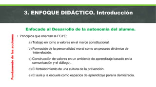 3. ENFOQUE DIDÁCTICO. Introducción
Enfocado al Desarrollo de la autonomía del alumno.
• Principios que orientan la FCYE:
a) Trabajo en torno a valores en el marco constitucional.
b) Formación de la personalidad moral como un proceso dinámico de
interrelación.
c) Construcción de valores en un ambiente de aprendizaje basado en la
comunicación y el diálogo .
d) El fortalecimiento de una cultura de la prevención.
e) El aula y la escuela como espacios de aprendizaje para la democracia.
Fundamentodelasacciones
 