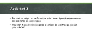 Actividad 3
 Por equipos, eligen un eje formativo, seleccionan 3 prácticas comunes en
ese eje dentro de las escuelas.
 Proponen 1 idea que contenga los 2 sentidos de la estrategia integral
para la FCYE
 