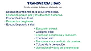 TRANSVERSALIDAD
• Educación ambiental para la sustentabilidad.
• Educación para la paz y los derechos humanos.
• Educación intercultural.
• Perspectiva de género.
• Educación para la salud.
• Educación sexual.
• Consumo ético.
• Educación económica y financiera.
• Educación vial.
• Transparencia y rendición de cuentas.
• Cultura de la prevención.
• Uso racional y ético de la tecnología.
Entre las temáticas destacan las relacionadas con:
 