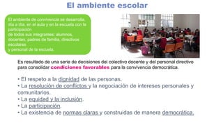 El ambiente escolar
El ambiente de convivencia se desarrolla,
día a día, en el aula y en la escuela con la
participación
de todos sus integrantes: alumnos,
docentes, padres de familia, directivos
escolares
y personal de la escuela.
Es resultado de una serie de decisiones del colectivo docente y del personal directivo
para consolidar condiciones favorables para la convivencia democrática.
• El respeto a la dignidad de las personas.
• La resolución de conflictos y la negociación de intereses personales y
comunitarios.
• La equidad y la inclusión.
• La participación.
• La existencia de normas claras y construidas de manera democrática.
 