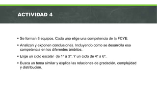 ACTIVIDAD 4
 Se forman 8 equipos. Cada uno elige una competencia de la FCYE.
 Analizan y exponen conclusiones. Incluyendo como se desarrolla esa
competencia en los diferentes ámbitos.
 Elige un ciclo escolar de 1º a 3º. Y un ciclo de 4º a 6º.
 Busca un tema similar y explica las relaciones de gradación, complejidad
y distribución.
 