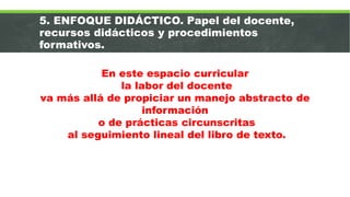 5. ENFOQUE DIDÁCTICO. Papel del docente,
recursos didácticos y procedimientos
formativos.
En este espacio curricular
la labor del docente
va más allá de propiciar un manejo abstracto de
información
o de prácticas circunscritas
al seguimiento lineal del libro de texto.
 