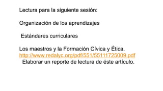 Lectura para la siguiente sesión:
Organización de los aprendizajes
Estándares curriculares
Los maestros y la Formación Cívica y Ética.
http://www.redalyc.org/pdf/551/55111725009.pdf
Elaborar un reporte de lectura de éste artículo.
 