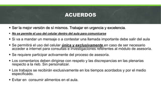 ACUERDOS
 Ser la mejor versión de sí mismos. Trabajar en urgencia y excelencia.
 No se permite el uso del celular dentro del aula para comunicarse
 Si va a mandar un mensaje o a contestar una llamada importante debe salir del aula
 Se permitirá el uso del celular única y exclusivamente en caso de ser necesario
acceder a internet para consultas e investigaciones referentes al módulo de asesoría.
 Se requiere participar activamente del proceso de asesoría.
 Los comentarios deben dirigirse con respeto y las discrepancias en las plenarias
respecto a la rieb. Sin personalizar.
 Los trabajos se recibirán exclusivamente en los tiempos acordados y por el medio
especificado.
 Evitar en consumir alimentos en el aula.
 