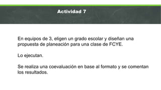 En equipos de 3, eligen un grado escolar y diseñan una
propuesta de planeación para una clase de FCYE.
Lo ejecutan.
Se realiza una coevaluación en base al formato y se comentan
los resultados.
Actividad 7
 
