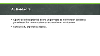 Actividad 9.
 A partir de un diagnóstico diseña un proyecto de intervención educativa
para desarrollar las competencias esperadas en los alumnos.
 Considera tu experiencia laboral.
 